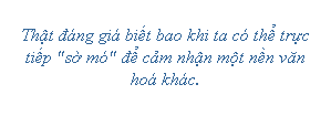 Text Box: Thật đáng giá biết bao khi ta có thể trực tiếp "sờ mó" để cảm nhận một nền văn hoá khác.