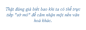 Text Box: Thật đáng giá biết bao khi ta có thể trực tiếp "sờ mó" để cảm nhận một nền văn hoá khác. 
